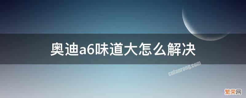 老奥迪a6尾气味大怎么办 奥迪a6味道大怎么解决