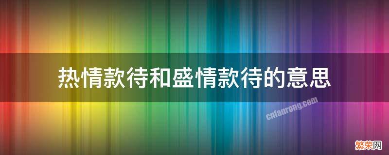 热情款待和盛情款待的意思 盛情款待与热情款待的区别