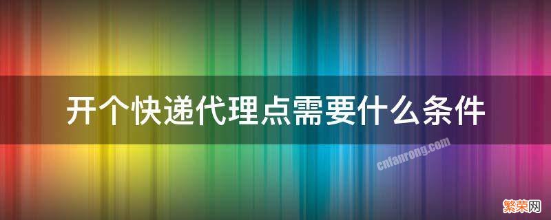 开个快递代理点需要什么条件 开一个快递代收点需要什么条件