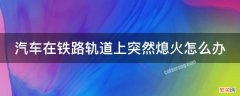 汽车在铁路轨道上突然熄火怎么办 驾驶机动车在铁路口突然熄火,该如何处理