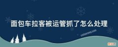 面包车拉客被运管抓了怎么处理 对客运面包车拉货怎么处理