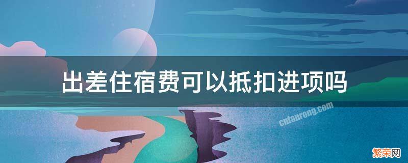 出差住宿费可以抵扣进项吗 出差的住宿费可以抵扣吗