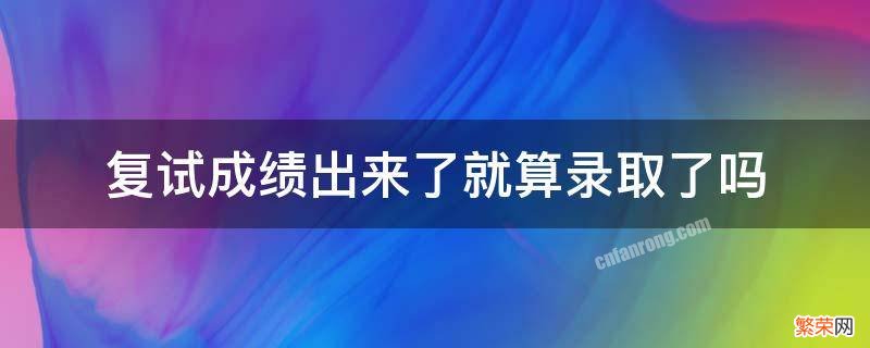 复试成绩和录取成绩 复试成绩出来了就算录取了吗