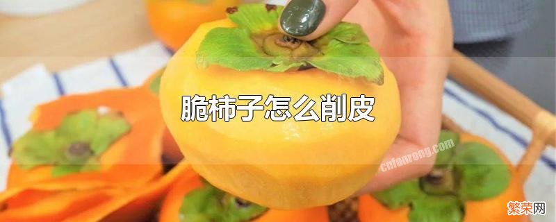 脆柿子削皮的正确方法 脆柿子怎么削皮