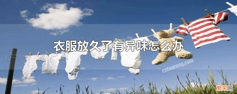 衣柜衣服放久了有异味去除小妙招 衣服放久了有异味怎么办